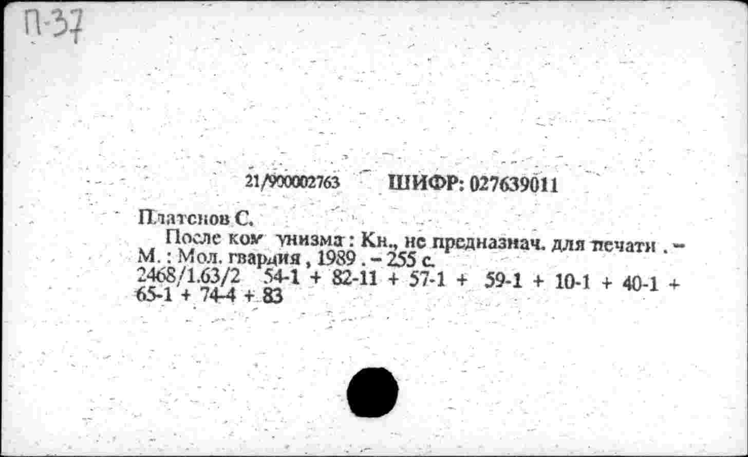 ﻿21/900002763 " ШИФР: 027639011
Платонове. ' •	_ .	_
После ком унизмгг: Кн., нс предназиач. для печати М.: Мол. гвардия, 1989. - 255 а
2468/1.63/2 54-1 + 82-11 + 57-1 + 59-1 + 10-1 + 40-1
65-1 + 74-4 + 83